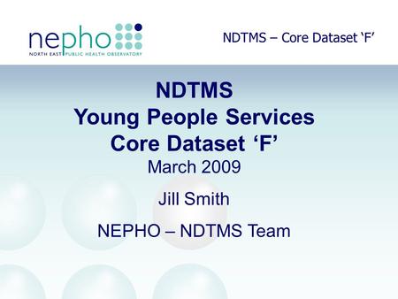 NDTMS – Core Dataset ‘F’ NDTMS Young People Services Core Dataset ‘F’ March 2009 Jill Smith NEPHO – NDTMS Team.