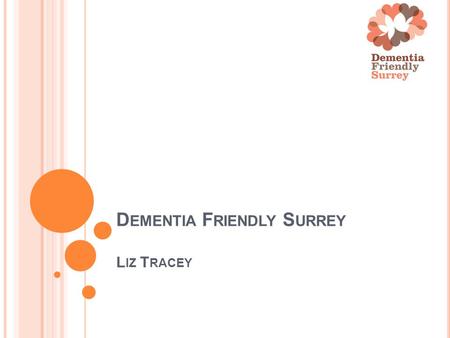 D EMENTIA F RIENDLY S URREY L IZ T RACEY. W HAT CARERS AND PEOPLE WITH DEMENTIA HAVE TOLD US THEY WANT Affordable, welcoming and stimulating support groups.