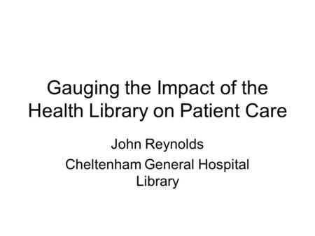 Gauging the Impact of the Health Library on Patient Care John Reynolds Cheltenham General Hospital Library.