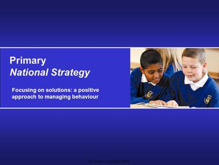 © Crown Copyright 2004 Primary National Strategy Focusing on solutions: a positive approach to managing behaviour.