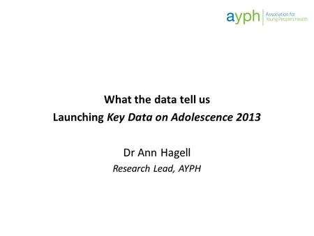 What the data tell us Launching Key Data on Adolescence 2013 Dr Ann Hagell Research Lead, AYPH.