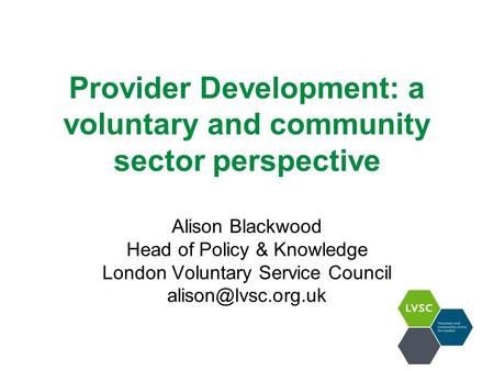 Provider Development: a voluntary and community sector perspective Alison Blackwood Head of Policy & Knowledge London Voluntary Service Council