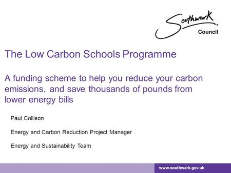 Www.southwark.gov.uk The Low Carbon Schools Programme A funding scheme to help you reduce your carbon emissions, and save thousands of pounds from lower.