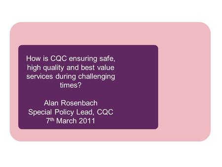 How is CQC ensuring safe, high quality and best value services during challenging times? Alan Rosenbach Special Policy Lead, CQC 7 th March 2011.