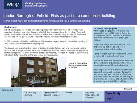 Background Case Study page 1 forward London Borough of Enfield: Flats as part of a commercial building Recycling and waste collection arrangements for.