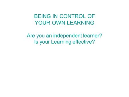 BEING IN CONTROL OF YOUR OWN LEARNING Are you an independent learner? Is your Learning effective?