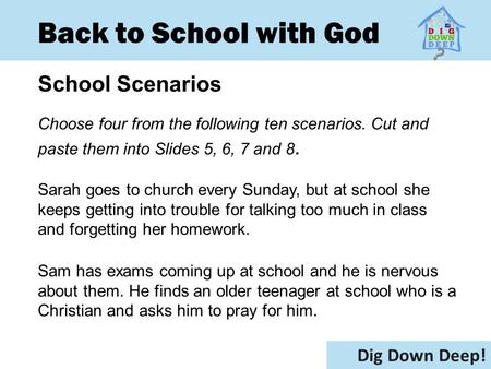 Back to School with God School Scenarios Dig Down Deep! Choose four from the following ten scenarios. Cut and paste them into Slides 5, 6, 7 and 8. Sarah.