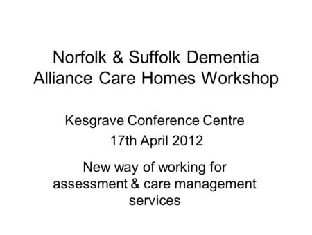 Norfolk & Suffolk Dementia Alliance Care Homes Workshop Kesgrave Conference Centre 17th April 2012 New way of working for assessment & care management.