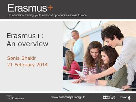 Erasmus+: An overview Sonia Shakir 21 February 2014.