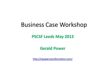 Business Case Workshop PSCSF Leeds May 2013 Gerald Power