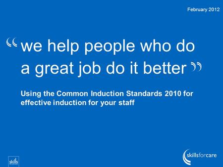 We help people who do a great job do it better Using the Common Induction Standards 2010 for effective induction for your staff February 2012.