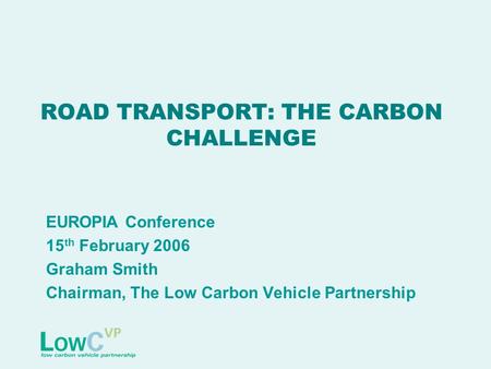 ROAD TRANSPORT: THE CARBON CHALLENGE EUROPIA Conference 15 th February 2006 Graham Smith Chairman, The Low Carbon Vehicle Partnership.