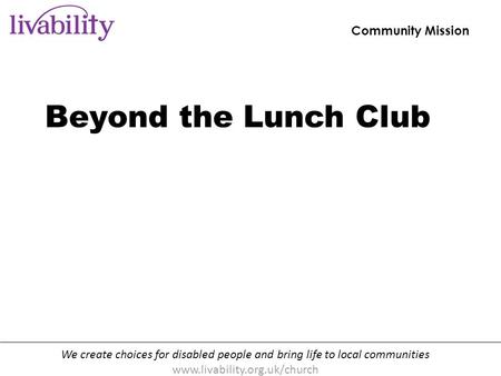 We create choices for disabled people and bring life to local communities www.livability.org.uk/church Community Mission [handout p10] Beyond the Lunch.