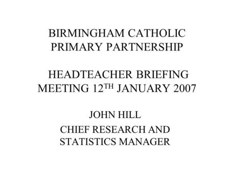 BIRMINGHAM CATHOLIC PRIMARY PARTNERSHIP HEADTEACHER BRIEFING MEETING 12 TH JANUARY 2007 JOHN HILL CHIEF RESEARCH AND STATISTICS MANAGER.