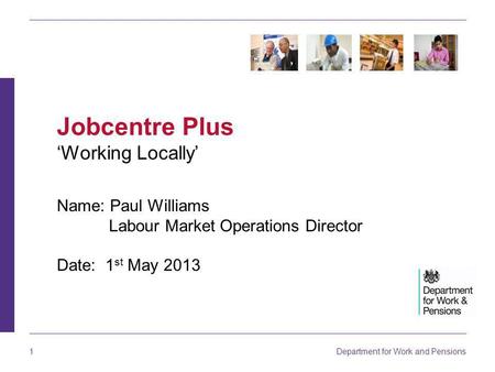 Department for Work and Pensions 1 Name: Paul Williams Labour Market Operations Director Date: 1 st May 2013 Jobcentre Plus ‘Working Locally’
