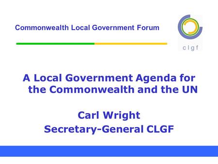 Commonwealth Local Government Forum A Local Government Agenda for the Commonwealth and the UN Carl Wright Secretary-General CLGF.