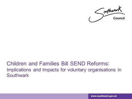 Www.southwark.gov.uk Children and Families Bill SEND Reforms: Implications and Impacts for voluntary organisations in Southwark.