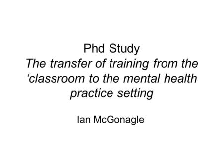 Phd Study The transfer of training from the ‘classroom to the mental health practice setting Ian McGonagle.
