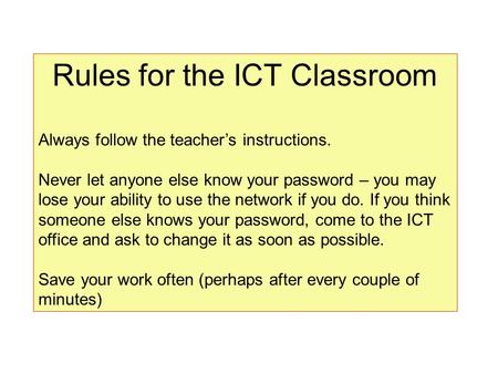 Rules for the ICT Classroom Always follow the teacher’s instructions. Never let anyone else know your password – you may lose your ability to use the network.