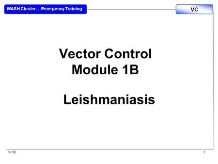 VC1B VC WASH Cluster – Emergency Training 1 Vector Control Module 1B Leishmaniasis.