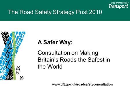 The Road Safety Strategy Post 2010 A Safer Way: Consultation on Making Britain’s Roads the Safest in the World www.dft.gov.uk/roadsafetyconsultation.