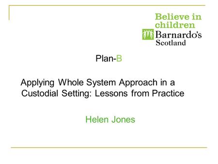 Plan-B Applying Whole System Approach in a Custodial Setting: Lessons from Practice Helen Jones.
