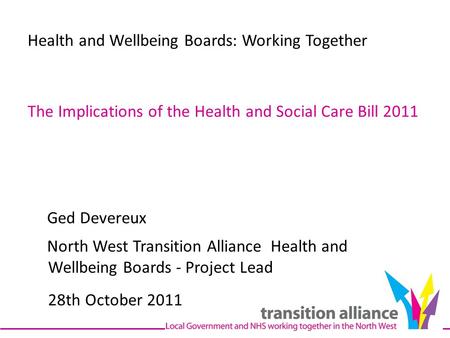 Health and Wellbeing Boards: Working Together The Implications of the Health and Social Care Bill 2011 Ged Devereux North West Transition Alliance Health.