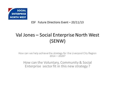 ESF Future Directions Event – 20/11/13 Val Jones – Social Enterprise North West (SENW) How can we help achieve the strategy for the Liverpool City Region.