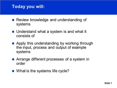 Slide 1 Today you will: Review knowledge and understanding of systems Understand what a system is and what it consists of Apply this understanding by working.