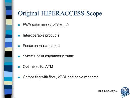 MPTSWG(02)20 Original HIPERACCESS Scope n FWA radio access >25Mbit/s n Interoperable products n Focus on mass market n Symmetric or asymmetric traffic.