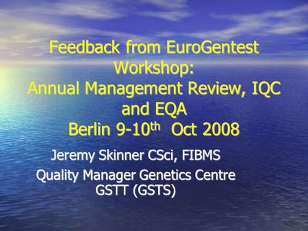 Feedback from EuroGentest Workshop: Annual Management Review, IQC and EQA Berlin 9-10 th Oct 2008 Jeremy Skinner CSci, FIBMS Quality Manager Genetics Centre.