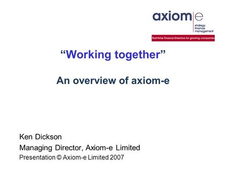 “Working together” An overview of axiom-e Ken Dickson Managing Director, Axiom-e Limited Presentation © Axiom-e Limited 2007.