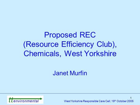 1 West Yorkshire Responsible Care Cell, 19 th October 2005 Proposed REC (Resource Efficiency Club), Chemicals, West Yorkshire Janet Murfin.