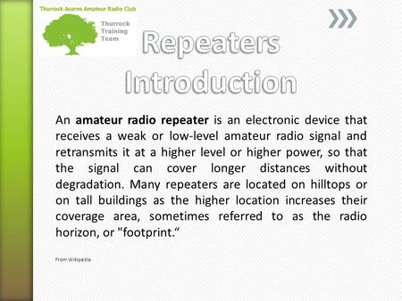 An amateur radio repeater is an electronic device that receives a weak or low-level amateur radio signal and retransmits it at a higher level or higher.