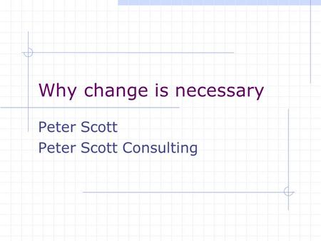 Why change is necessary Peter Scott Peter Scott Consulting.