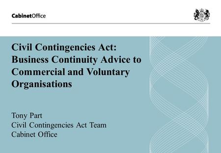 Civil Contingencies Act: Business Continuity Advice to Commercial and Voluntary Organisations Tony Part Civil Contingencies Act Team Cabinet Office.