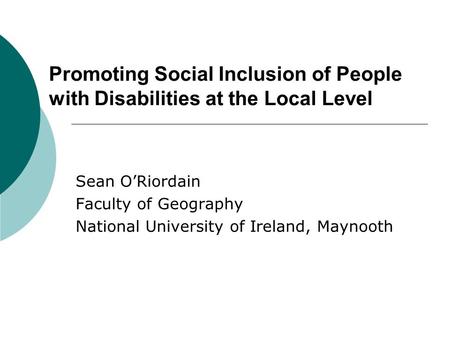 Promoting Social Inclusion of People with Disabilities at the Local Level Sean O’Riordain Faculty of Geography National University of Ireland, Maynooth.