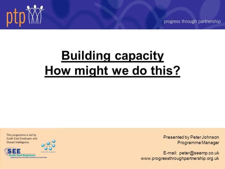 Building capacity How might we do this? Presented by Peter Johnson Programme Manager
