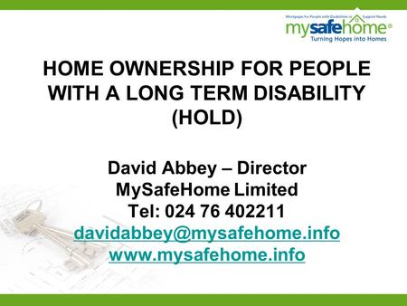 HOME OWNERSHIP FOR PEOPLE WITH A LONG TERM DISABILITY (HOLD) David Abbey – Director MySafeHome Limited Tel: 024 76 402211