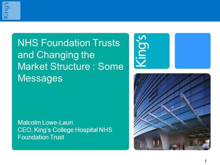 NHS Foundation Trusts and Changing the Market Structure : Some Messages Malcolm Lowe-Lauri CEO, King’s College Hospital NHS Foundation Trust.