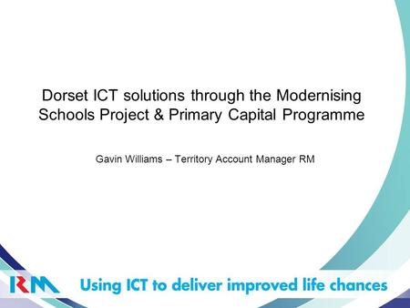 Dorset ICT solutions through the Modernising Schools Project & Primary Capital Programme Gavin Williams – Territory Account Manager RM.