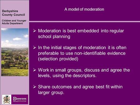 Derbyshire County Council Children and Younger Adults Department A model of moderation  Moderation is best embedded into regular school planning  In.