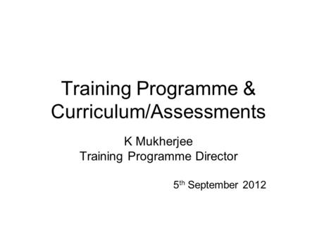 Training Programme & Curriculum/Assessments K Mukherjee Training Programme Director 5 th September 2012.