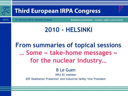 2010 - HELSINKI From summaries of topical sessions … Some « take-home messages » for the nuclear industry… B Le Guen IRPA EC member EDF Raddiation Protection.