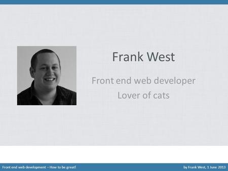 Frank West Front end web developer Lover of cats Front end web development – How to be great!by Frank West, 1 June 2013.