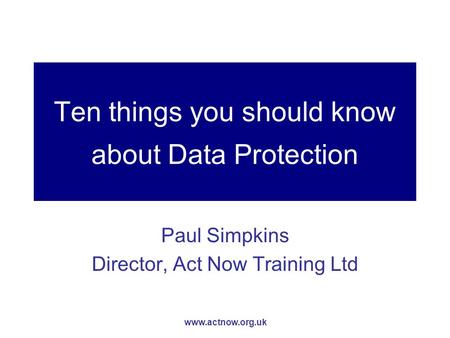 Www.actnow.org.uk Ten things you should know about Data Protection Paul Simpkins Director, Act Now Training Ltd.