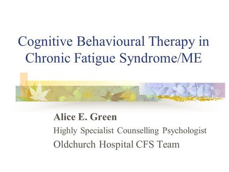 Cognitive Behavioural Therapy in Chronic Fatigue Syndrome/ME Alice E. Green Highly Specialist Counselling Psychologist Oldchurch Hospital CFS Team.