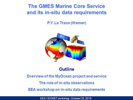 EEA / EIONET workshop - October 25, 2010 The GMES Marine Core Service and its in-situ data requirements P.Y. Le Traon (Ifremer) Outline Overview of the.