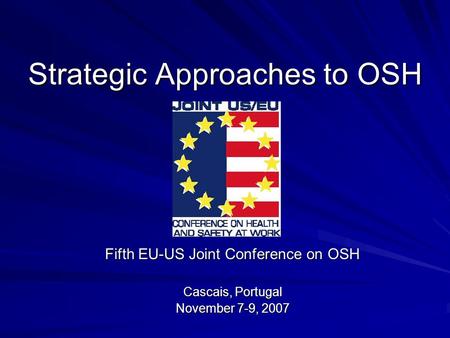 Strategic Approaches to OSH Fifth EU-US Joint Conference on OSH Cascais, Portugal November 7-9, 2007.