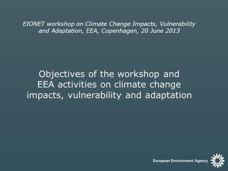EIONET workshop on Climate Change Impacts, Vulnerability and Adaptation, EEA, Copenhagen, 20 June 2013 Objectives of the workshop and EEA activities on.